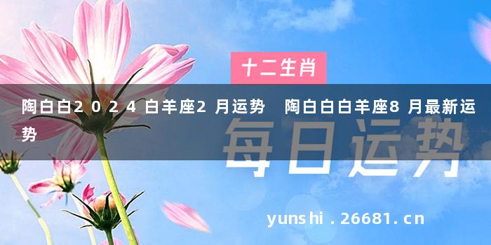 陶白白2024白羊座2月运势 陶白白白羊座8月最新运势
